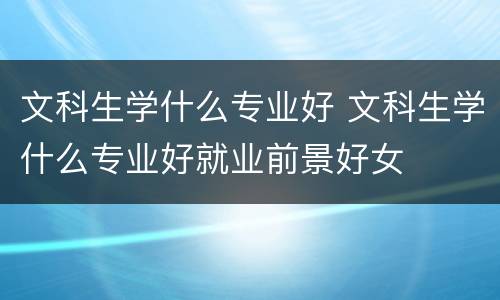 文科生学什么专业好 文科生学什么专业好就业前景好女