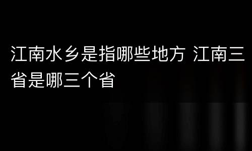 江南水乡是指哪些地方 江南三省是哪三个省