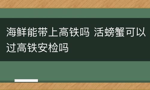 海鲜能带上高铁吗 活螃蟹可以过高铁安检吗