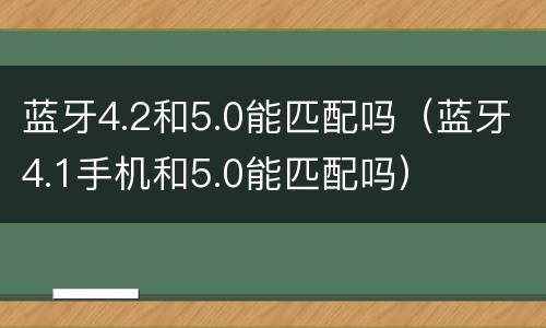 蓝牙4.2和5.0能匹配吗（蓝牙4.1手机和5.0能匹配吗）