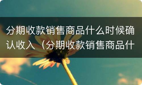 分期收款销售商品什么时候确认收入（分期收款销售商品什么时候确认收入分录）