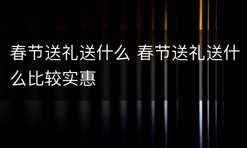 春节送礼送什么 春节送礼送什么比较实惠