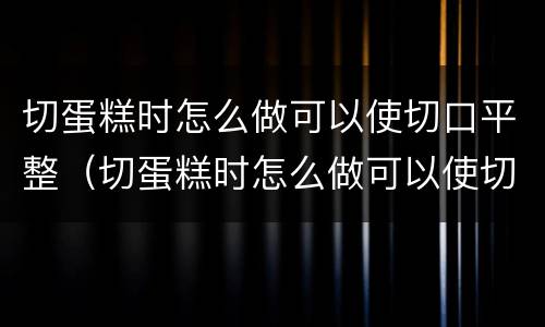 切蛋糕时怎么做可以使切口平整（切蛋糕时怎么做可以使切口平整呢）