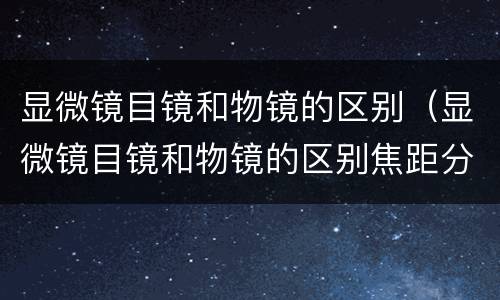 显微镜目镜和物镜的区别（显微镜目镜和物镜的区别焦距分别为）