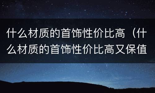 什么材质的首饰性价比高（什么材质的首饰性价比高又保值）