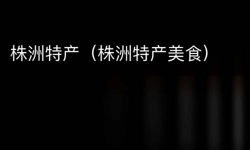 株洲特产（株洲特产美食）