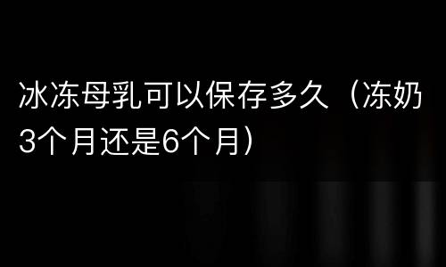 冰冻母乳可以保存多久（冻奶3个月还是6个月）