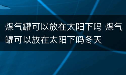 煤气罐可以放在太阳下吗 煤气罐可以放在太阳下吗冬天