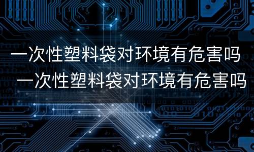 一次性塑料袋对环境有危害吗 一次性塑料袋对环境有危害吗视频