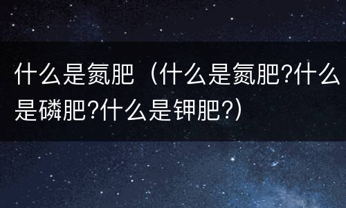什么是氮肥（什么是氮肥?什么是磷肥?什么是钾肥?）
