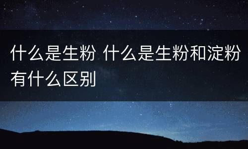 什么是生粉 什么是生粉和淀粉有什么区别