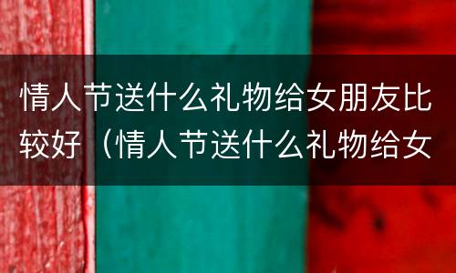 情人节送什么礼物给女朋友比较好（情人节送什么礼物给女朋友比较好纸做的）