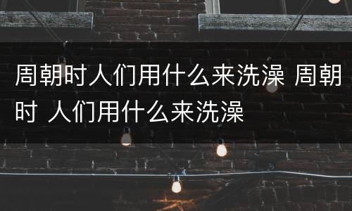周朝时人们用什么来洗澡 周朝时 人们用什么来洗澡