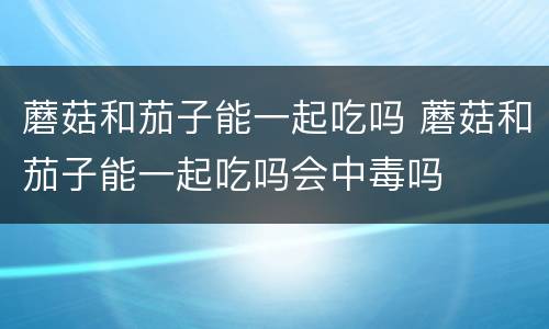 蘑菇和茄子能一起吃吗 蘑菇和茄子能一起吃吗会中毒吗
