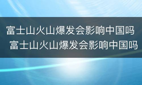 富士山火山爆发会影响中国吗 富士山火山爆发会影响中国吗!