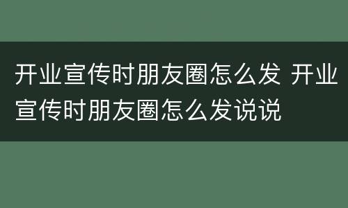 开业宣传时朋友圈怎么发 开业宣传时朋友圈怎么发说说