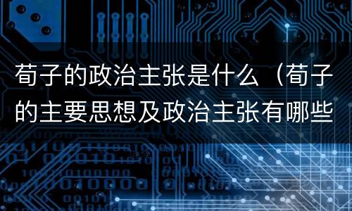 荀子的政治主张是什么（荀子的主要思想及政治主张有哪些）