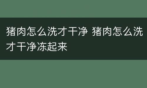 猪肉怎么洗才干净 猪肉怎么洗才干净冻起来