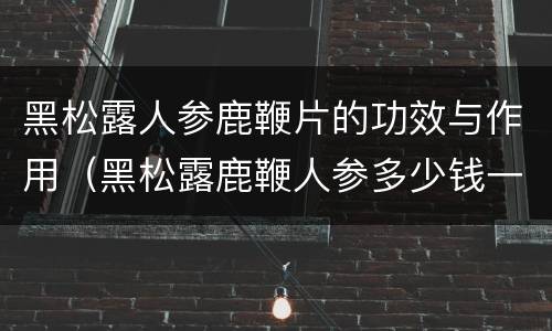 黑松露人参鹿鞭片的功效与作用（黑松露鹿鞭人参多少钱一盒）