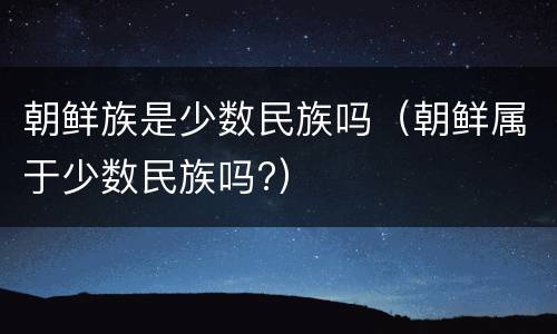 朝鲜族是少数民族吗（朝鲜属于少数民族吗?）