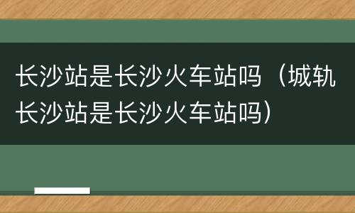 长沙站是长沙火车站吗（城轨长沙站是长沙火车站吗）