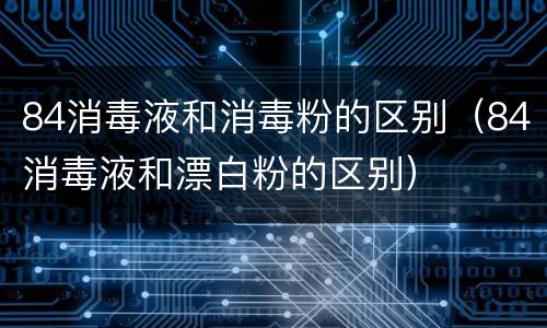 84消毒液和消毒粉的区别（84消毒液和漂白粉的区别）