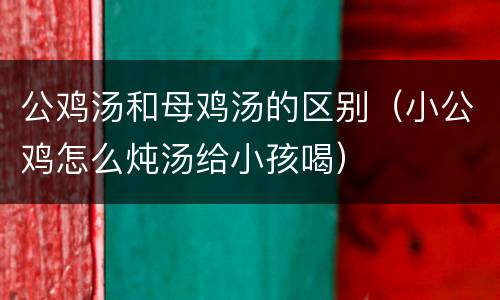 公鸡汤和母鸡汤的区别（小公鸡怎么炖汤给小孩喝）