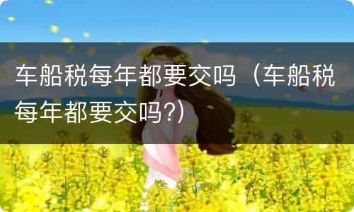 车船税每年都要交吗（车船税每年都要交吗?）