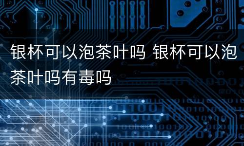 银杯可以泡茶叶吗 银杯可以泡茶叶吗有毒吗