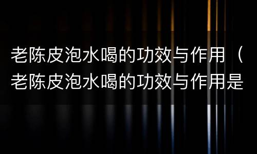 老陈皮泡水喝的功效与作用（老陈皮泡水喝的功效与作用是什么）