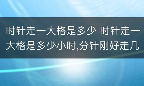 时针走一大格是多少 时针走一大格是多少小时,分针刚好走几小格