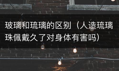 玻璃和琉璃的区别（人造琉璃珠佩戴久了对身体有害吗）