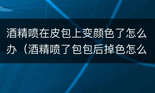酒精喷在皮包上变颜色了怎么办（酒精喷了包包后掉色怎么补救??）