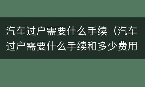 汽车过户需要什么手续（汽车过户需要什么手续和多少费用）
