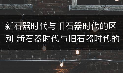 新石器时代与旧石器时代的区别 新石器时代与旧石器时代的区别是什么