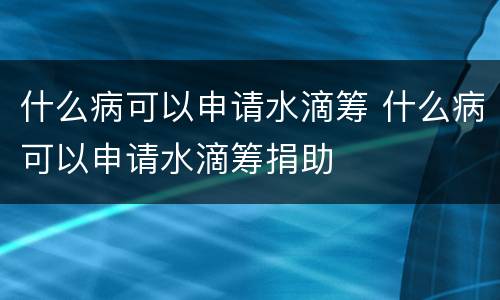 什么病可以申请水滴筹 什么病可以申请水滴筹捐助