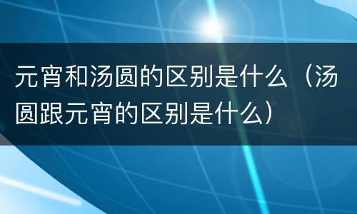 元宵和汤圆的区别是什么（汤圆跟元宵的区别是什么）