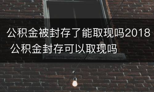 公积金被封存了能取现吗2018 公积金封存可以取现吗