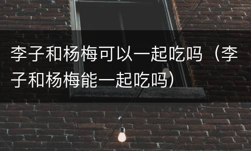 李子和杨梅可以一起吃吗（李子和杨梅能一起吃吗）