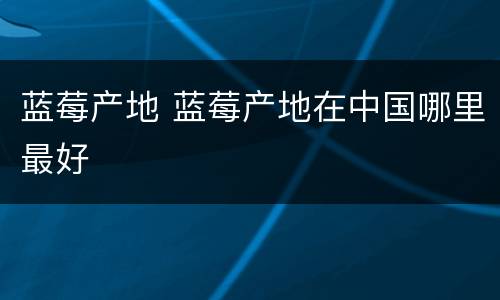 蓝莓产地 蓝莓产地在中国哪里最好