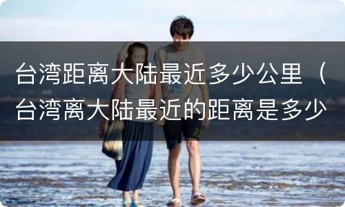 台湾距离大陆最近多少公里（台湾离大陆最近的距离是多少公里）