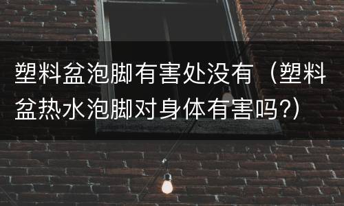 塑料盆泡脚有害处没有（塑料盆热水泡脚对身体有害吗?）