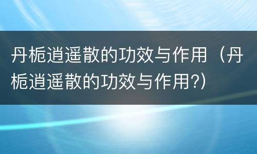 丹栀逍遥散的功效与作用（丹栀逍遥散的功效与作用?）