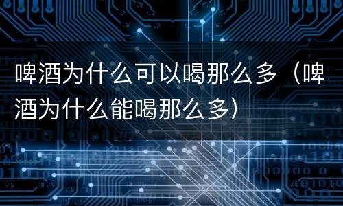 啤酒为什么可以喝那么多（啤酒为什么能喝那么多）