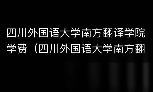 四川外国语大学南方翻译学院学费（四川外国语大学南方翻译学院学费多少）