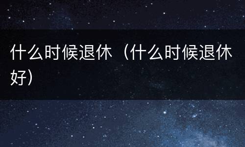 什么时候退休（什么时候退休好）