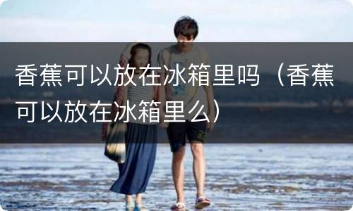 香蕉可以放在冰箱里吗（香蕉可以放在冰箱里么）