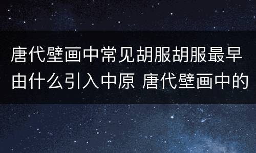 唐代壁画中常见胡服胡服最早由什么引入中原 唐代壁画中的胡服是由谁传入中原的