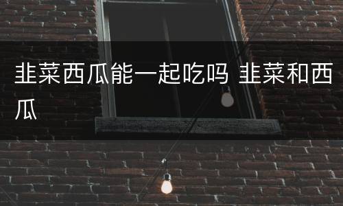 韭菜西瓜能一起吃吗 韭菜和西瓜