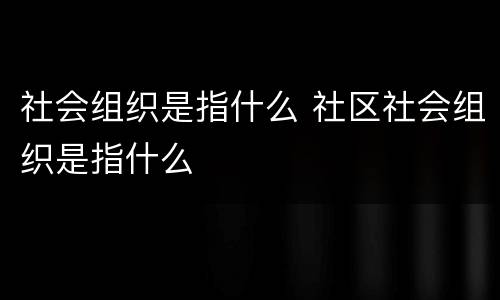 社会组织是指什么 社区社会组织是指什么